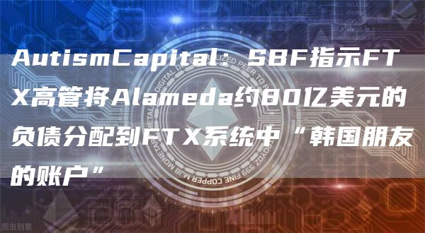 AutismCapital：SBF指示FTX高管将Alameda约80亿美元的负债分配到FTX系统中“韩国朋友的账户”1