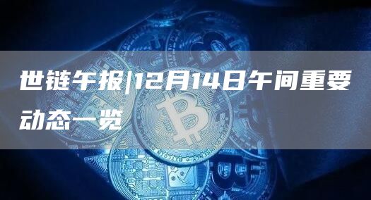 世链午报|12月14日午间重要动态一览1