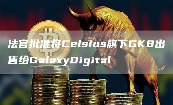 法官批准将Celsius旗下GK8出售给GalaxyDigital1