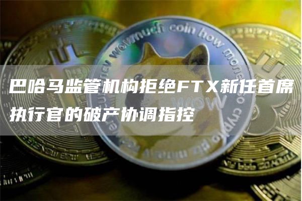 巴哈马监管机构拒绝FTX新任首席执行官的破产协调指控1