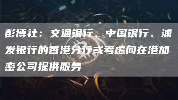 彭博社：交通银行、中国银行、浦发银行的香港分行或考虑向在港加密公司提供服务1