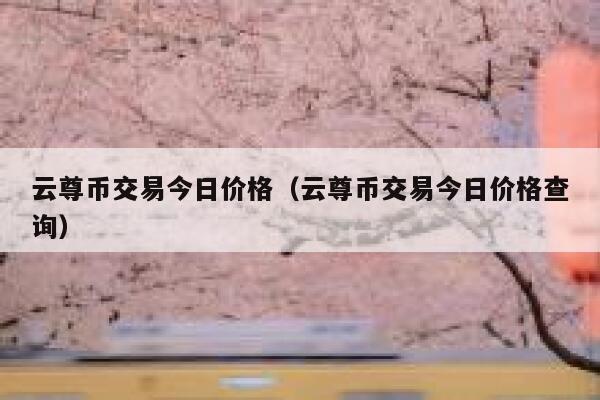 云尊币交易今日价格（云尊币交易今日价格查询）-第1张图片-欧意下载