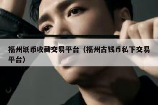 福州纸币收藏交易平台（福州古钱币私下交易平台）