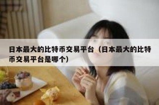 日本最大的比特币交易平台（日本最大的比特币交易平台是哪个）