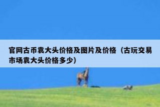 官网古币袁大头价格及图片及价格（古玩交易市场袁大头价格多少）